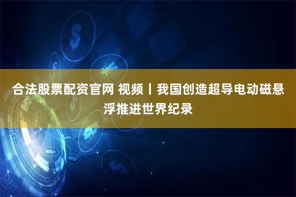 合法股票配资官网 视频丨我国创造超导电动磁悬浮推进世界纪录