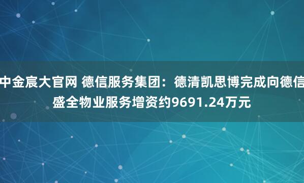 中金宸大官网 德信服务集团：德清凯思博完成向德信盛全物业服务增资约9691.24万元