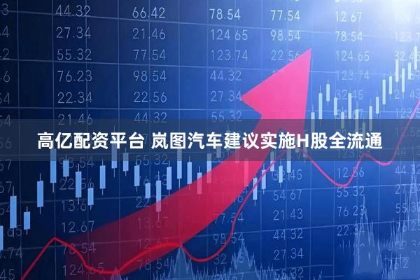 高亿配资平台 岚图汽车建议实施H股全流通